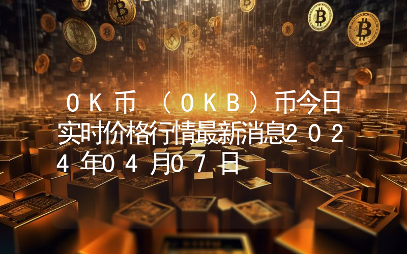 OK币 (OKB)币今日实时价格行情最新消息2024年04月07日