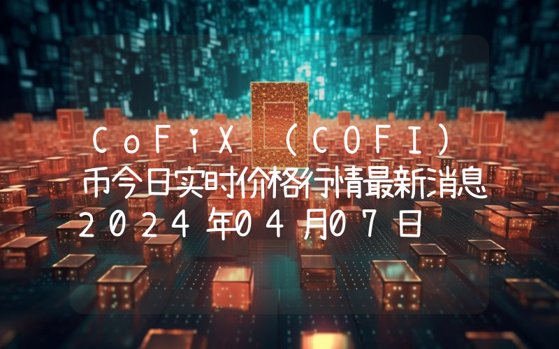 CoFiX (COFI)币今日实时价格行情最新消息2024年04月07日