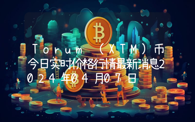 Torum (XTM)币今日实时价格行情最新消息2024年04月07日