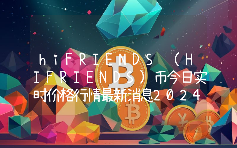 hiFRIENDS (HIFRIENDS)币今日实时价格行情最新消息2024年04月07日