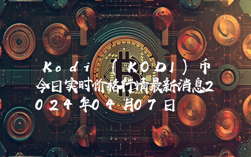 Kodi (KODI)币今日实时价格行情最新消息2024年04月07日