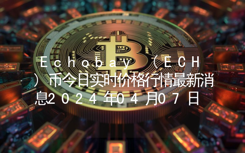 Echobay (ECH)币今日实时价格行情最新消息2024年04月07日