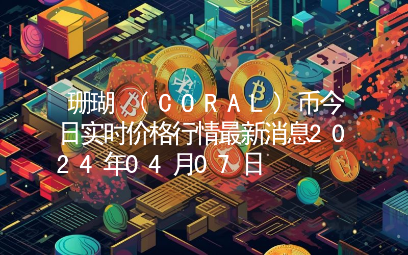 珊瑚 (CORAL)币今日实时价格行情最新消息2024年04月07日