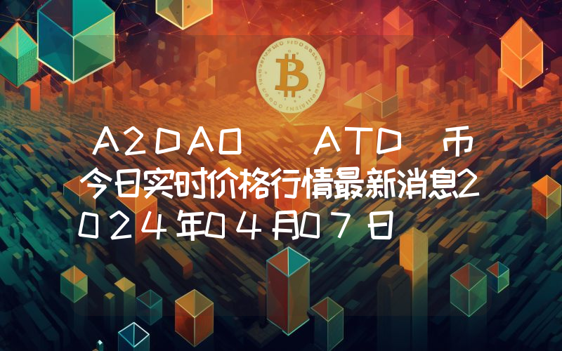 A2DAO (ATD)币今日实时价格行情最新消息2024年04月07日