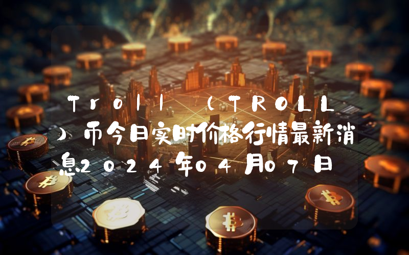 Troll (TROLL)币今日实时价格行情最新消息2024年04月07日