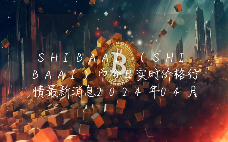 SHIBAAI (SHIBAAI)币今日实时价格行情最新消息2024年04月07日