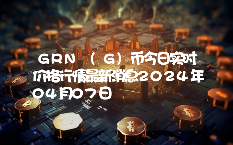 GRN (G)币今日实时价格行情最新消息2024年04月07日