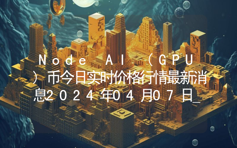 Node AI (GPU)币今日实时价格行情最新消息2024年04月07日_1
