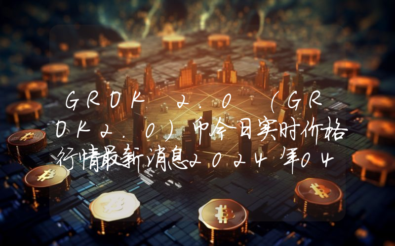 GROK 2.0 (GROK2.0)币今日实时价格行情最新消息2024年04月07日