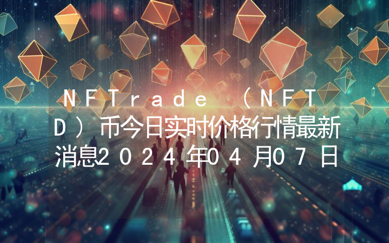 NFTrade (NFTD)币今日实时价格行情最新消息2024年04月07日