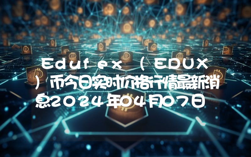 Edufex (EDUX)币今日实时价格行情最新消息2024年04月07日