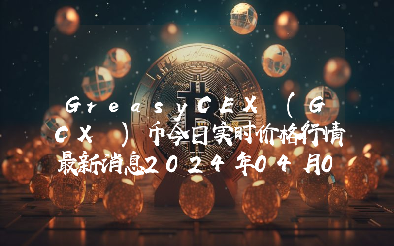 GreasyCEX (GCX )币今日实时价格行情最新消息2024年04月07日
