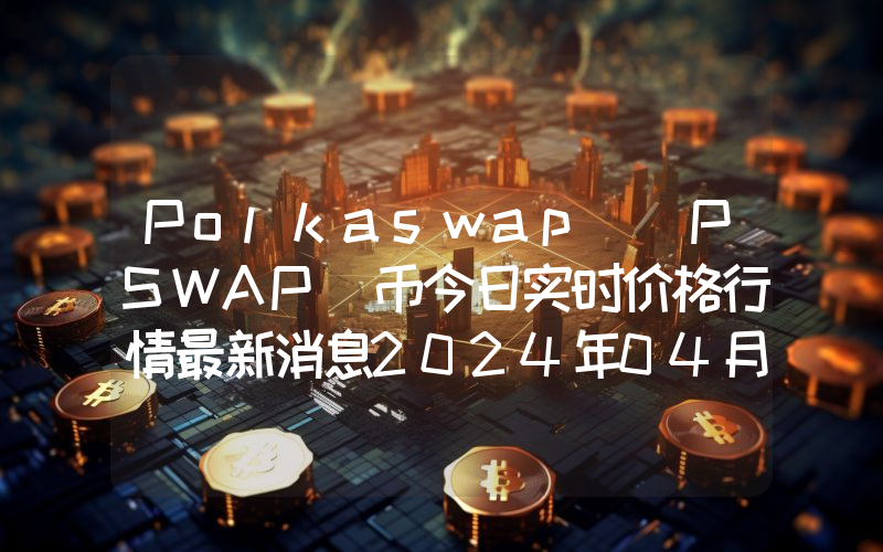 Polkaswap (PSWAP)币今日实时价格行情最新消息2024年04月07日
