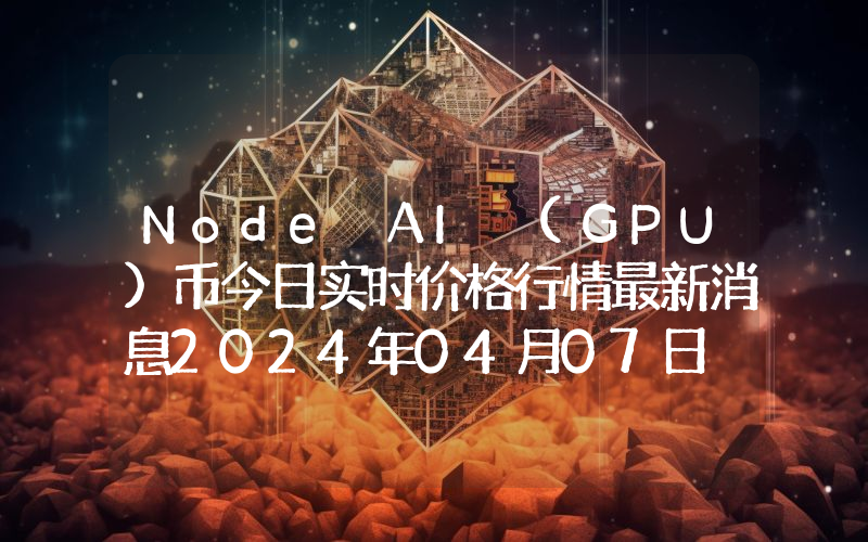 Node AI (GPU)币今日实时价格行情最新消息2024年04月07日