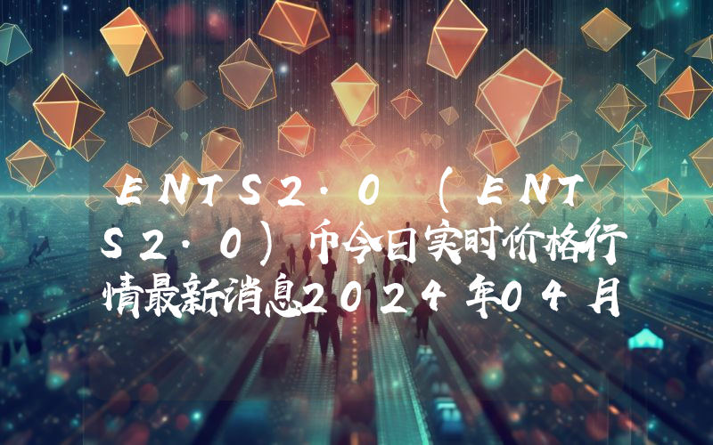 ENTS2.0 (ENTS2.0)币今日实时价格行情最新消息2024年04月07日