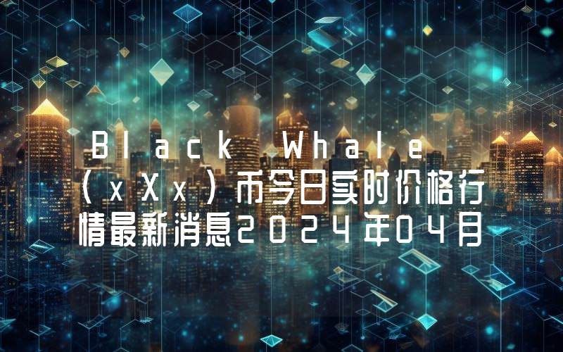 Black Whale (xXx)币今日实时价格行情最新消息2024年04月07日