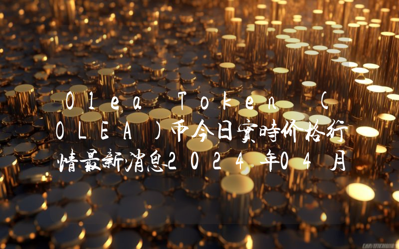 Olea Token (OLEA)币今日实时价格行情最新消息2024年04月07日