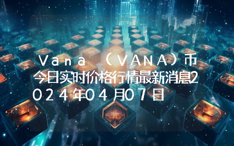 Vana (VANA)币今日实时价格行情最新消息2024年04月07日