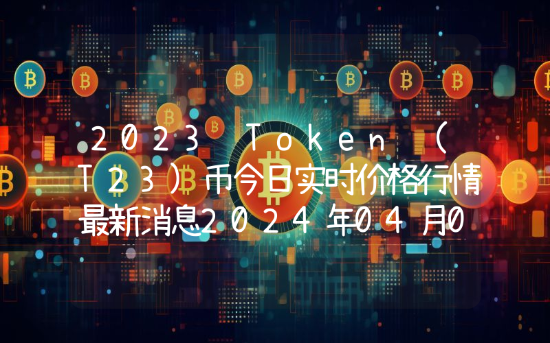 2023 Token (T23)币今日实时价格行情最新消息2024年04月07日