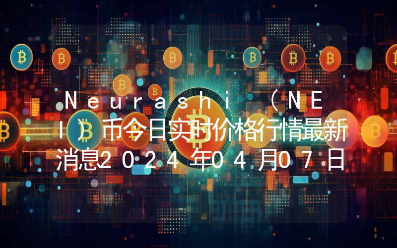Neurashi (NEI)币今日实时价格行情最新消息2024年04月07日