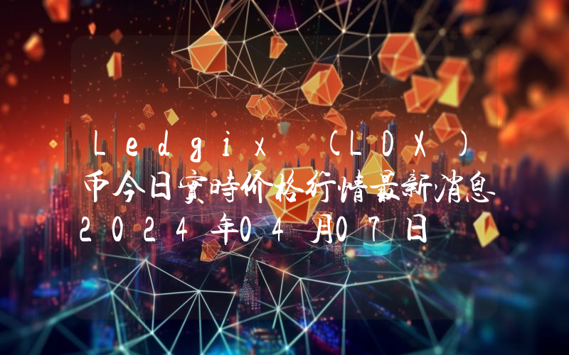 Ledgix (LDX)币今日实时价格行情最新消息2024年04月07日