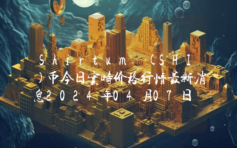 Shirtum (SHI)币今日实时价格行情最新消息2024年04月07日