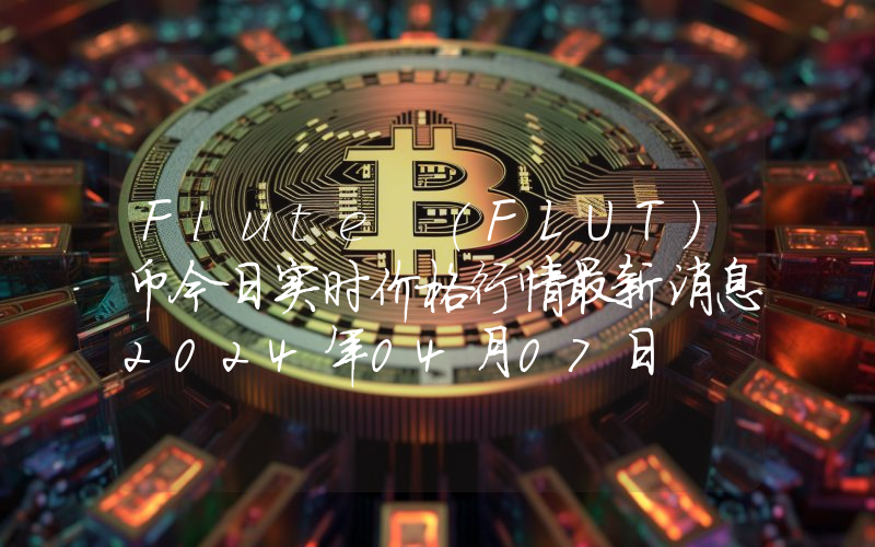 Flute (FLUT)币今日实时价格行情最新消息2024年04月07日