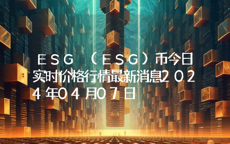 ESG (ESG)币今日实时价格行情最新消息2024年04月07日