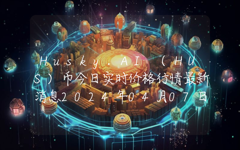 Husky.AI (HUS)币今日实时价格行情最新消息2024年04月07日