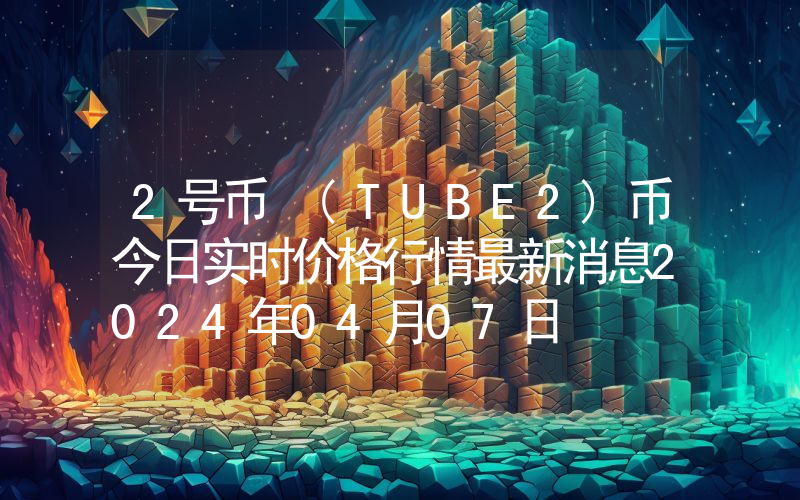 2号币 (TUBE2)币今日实时价格行情最新消息2024年04月07日