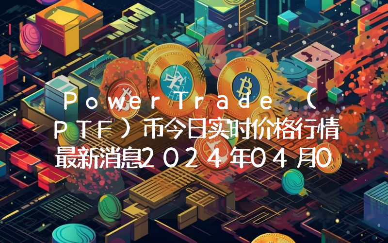 PowerTrade (PTF)币今日实时价格行情最新消息2024年04月07日