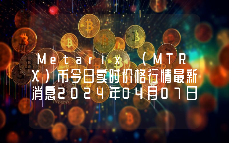 Metarix (MTRX)币今日实时价格行情最新消息2024年04月07日