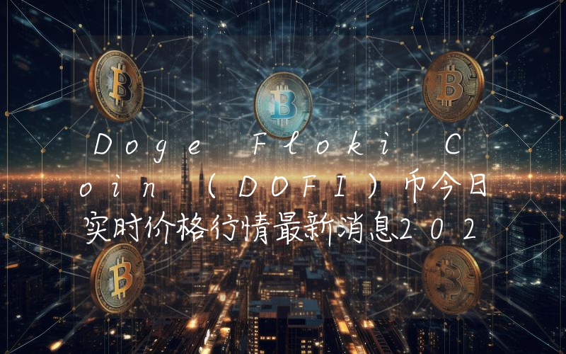 Doge Floki Coin (DOFI)币今日实时价格行情最新消息2024年04月07日