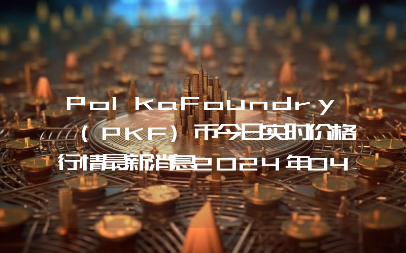 PolkaFoundry (PKF)币今日实时价格行情最新消息2024年04月07日