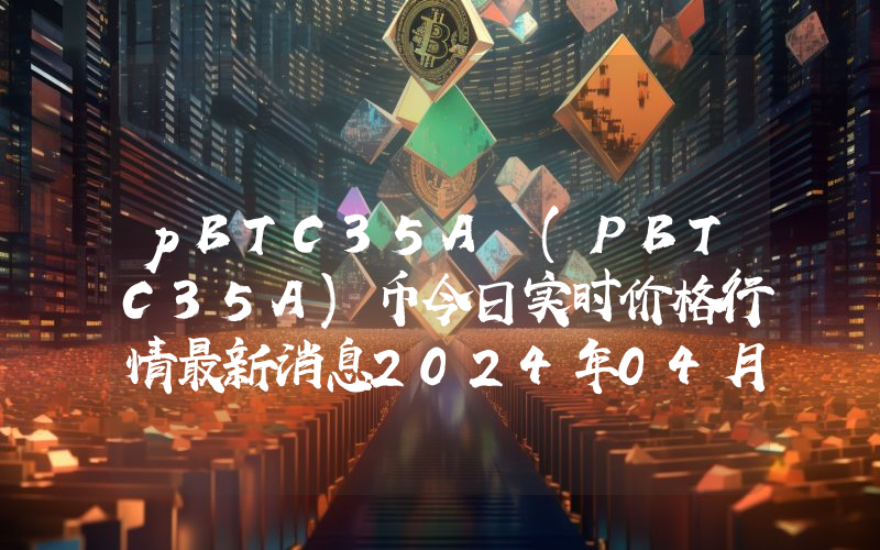 pBTC35A (PBTC35A)币今日实时价格行情最新消息2024年04月07日