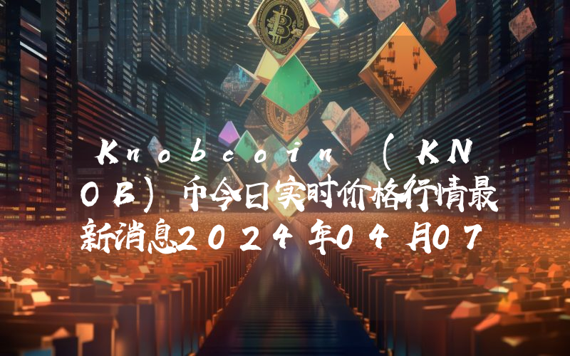 Knobcoin (KNOB)币今日实时价格行情最新消息2024年04月07日