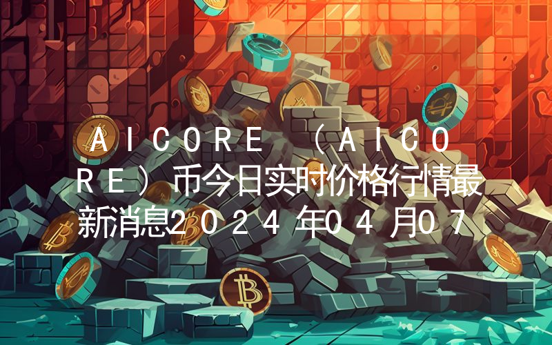 AICORE (AICORE)币今日实时价格行情最新消息2024年04月07日