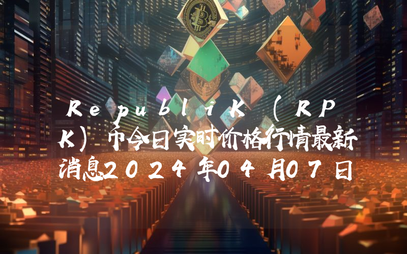 RepubliK (RPK)币今日实时价格行情最新消息2024年04月07日
