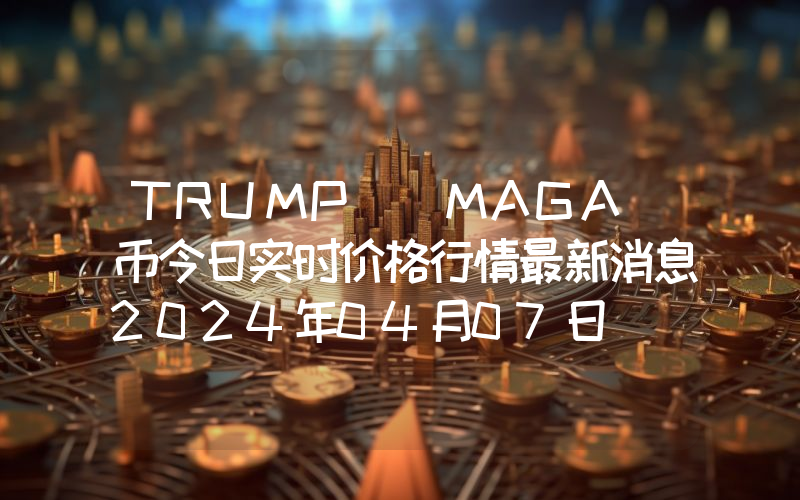 TRUMP (MAGA)币今日实时价格行情最新消息2024年04月07日