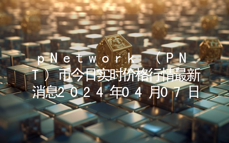 pNetwork (PNT)币今日实时价格行情最新消息2024年04月07日