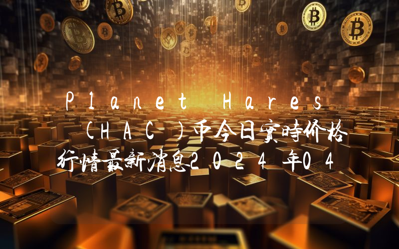 Planet Hares (HAC)币今日实时价格行情最新消息2024年04月07日