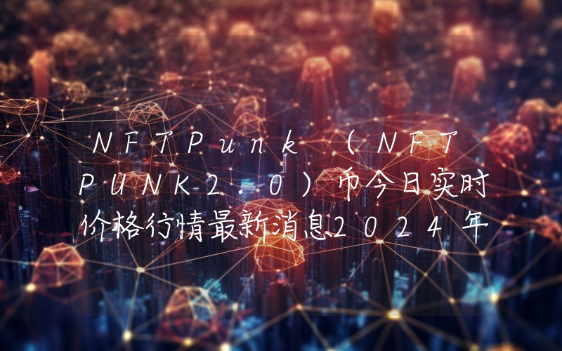NFTPunk (NFTPUNK2.0)币今日实时价格行情最新消息2024年04月07日
