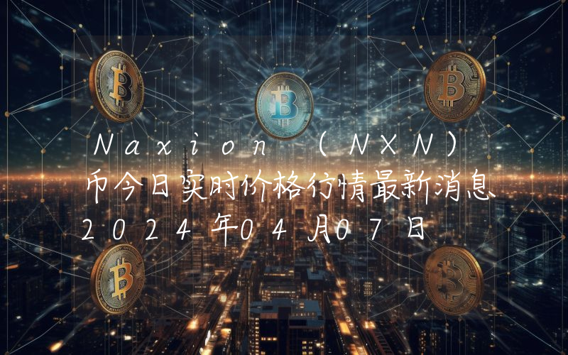 Naxion (NXN)币今日实时价格行情最新消息2024年04月07日