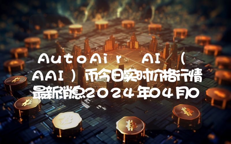 AutoAir AI (AAI)币今日实时价格行情最新消息2024年04月07日