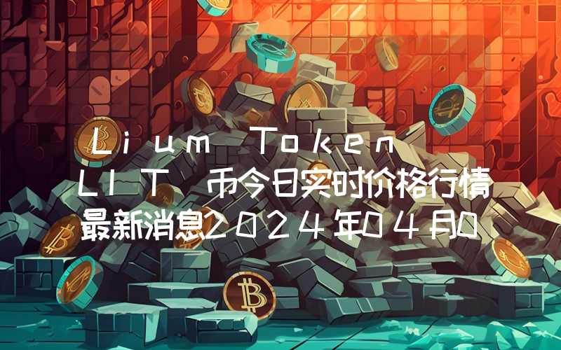 Lium Token (LIT)币今日实时价格行情最新消息2024年04月07日