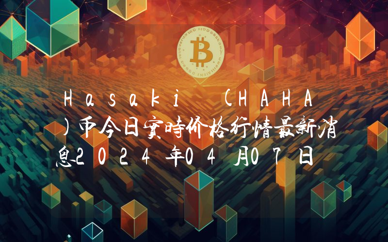 Hasaki (HAHA)币今日实时价格行情最新消息2024年04月07日