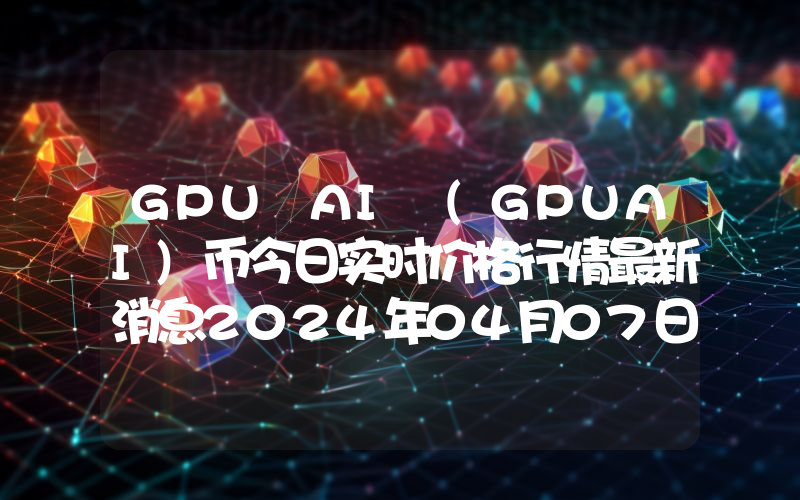 GPU AI (GPUAI)币今日实时价格行情最新消息2024年04月07日