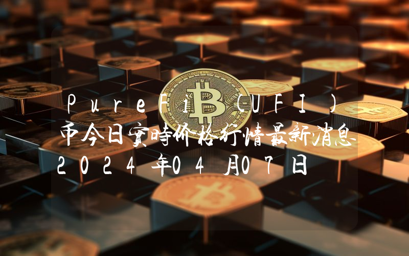PureFi (UFI)币今日实时价格行情最新消息2024年04月07日