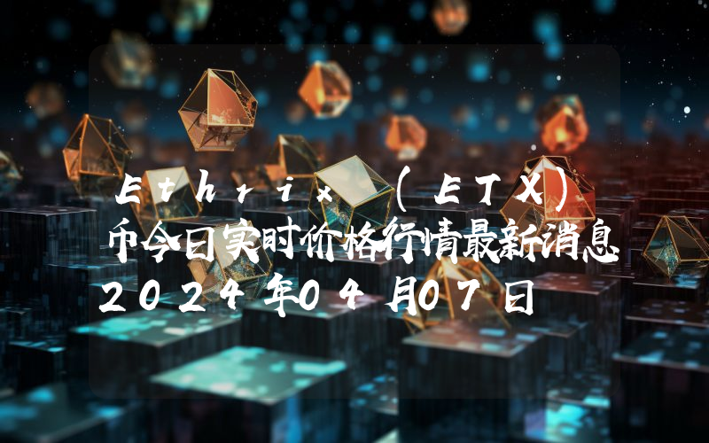 Ethrix (ETX)币今日实时价格行情最新消息2024年04月07日