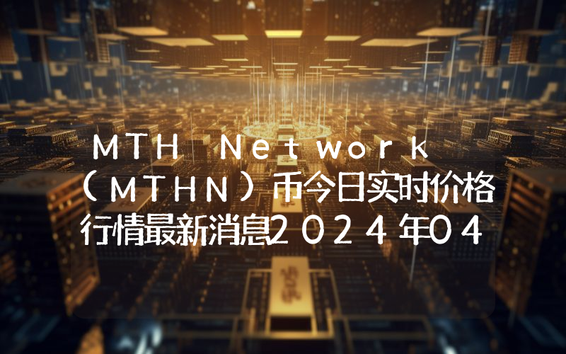MTH Network (MTHN)币今日实时价格行情最新消息2024年04月07日